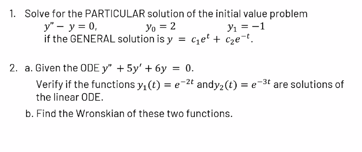1. Solve for the PARTICULAR solution of the initial value problem
у" — у %3D 0,
if the GENERAL solution is y
Yı = -1
Cet + cze-t.
Yo = 2
-
2. a. Given the ODE y" + 5y' + 6y
= 0.
Verify if the functions y, (t) = e¯
-2t andy2 (t) = e-3t are solutions of
the linear ODE.
b. Find the Wronskian of these two functions.
