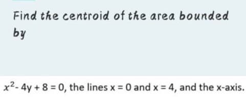 Find the centroid of the area bounded
by
x2- 4y + 8 0, the lines x 0 and x = 4, and the x-axis.
