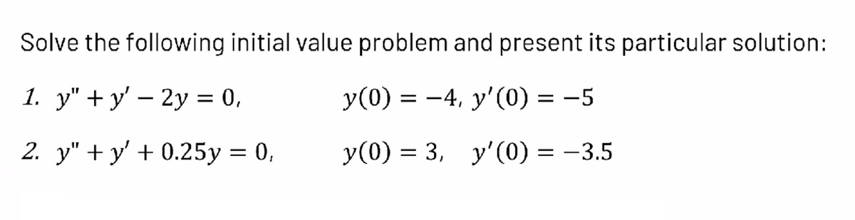 Solve the following initial value problem and present its particular solution:
1. у" + у' — 2у 3D 0,
y(0) = -4, y'0) = -5
2. y" + y' + 0.25y = 0,
y(0) = 3, y'(0) = –3.5
