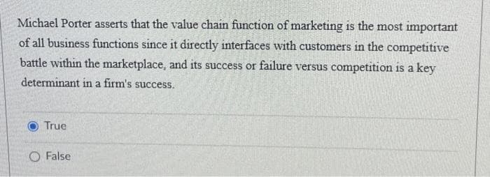 Michael Porter asserts that the value chain function of marketing is the most important
of all business functions since it directly interfaces with customers in the competitive
battle within the marketplace, and its success or failure versus competition is a key
determinant in a firm's success.
True
O False