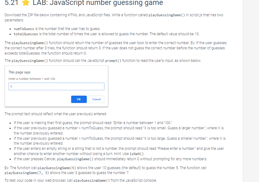 5.21 LAB: JavaScript number guessing game
Download the ZIP file below containing HTML and JavaScript files. Write a function called playGuessingGame() in script.js that has two
parameters:
• numToGuess is the number that the user has to guess.
• totalGuesses is the total number of times the user is allowed to guess the number. The default value should be 10.
The playGuessingGame () function should return the number of guesses the user took to enter the correct number. Ex: If the user guesses
the correct number after 3 tries, the function should return 3. If the user does not guess the correct number before the number of guesses
exceeds totalGuesses, the function should return 0.
The playGuessingGame () function should call the JavaScript prompt() function to read the user's input, as shown below.
This page says
Enter a number between 1 and 100.
5
OK
Cancel
The prompt text should reflect what the user previously entered:
• If the user is making their first guess, the prompt should read: "Enter a number between 1 and 100."
• If the user previously guessed a number <numToGuess, the prompt should read "X is too small. Guess a larger number.", where X is
the number previously entered.
• If the user previously guessed a number> numToGuess, the prompt should read "X is too large. Guess a smaller number.", where X is
the number previously entered.
• If the user enters an empty string or a string that is not a number, the prompt should read "Please enter a number." and give the user
another chance to enter another number without losing a turn. Hint: Use isNaN().
• If the user presses Cancel, playGuessingGame() should immediately return 0 without prompting for any more numbers.
Ex: The function call playGuessingGame (5) allows the user 10 guesses (the default) to guess the number 5. The function call
playGuessingGame (7, 3) allows the user 3 guesses to guess the number 7.
To test your code in your web browser, call playGuessingGame () from the JavaScript console.