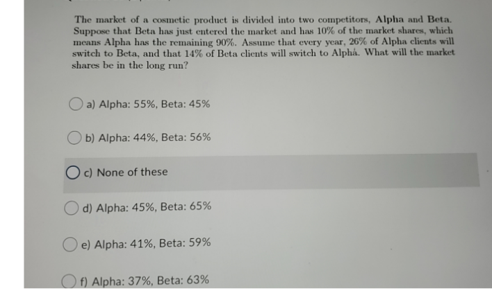 The market of a cosmetic product is divided into two competitors, Alpha and Beta.
Suppose that Beta has just entered the market and has 10% of the market shares, which
means Alpha has the remaining 90%. Assume that every year, 26% of Alpha clients will
switch to Beta, and that 14% of Beta clients will switch to Alphá. What will the market
shares be in the long run?
O a) Alpha: 55%, Beta: 45%
O b) Alpha: 44%, Beta: 56%
O c) None of these
O d) Alpha: 45%, Beta: 65%
O e) Alpha: 41%, Beta: 59%
O f) Alpha: 37%, Beta: 63%
