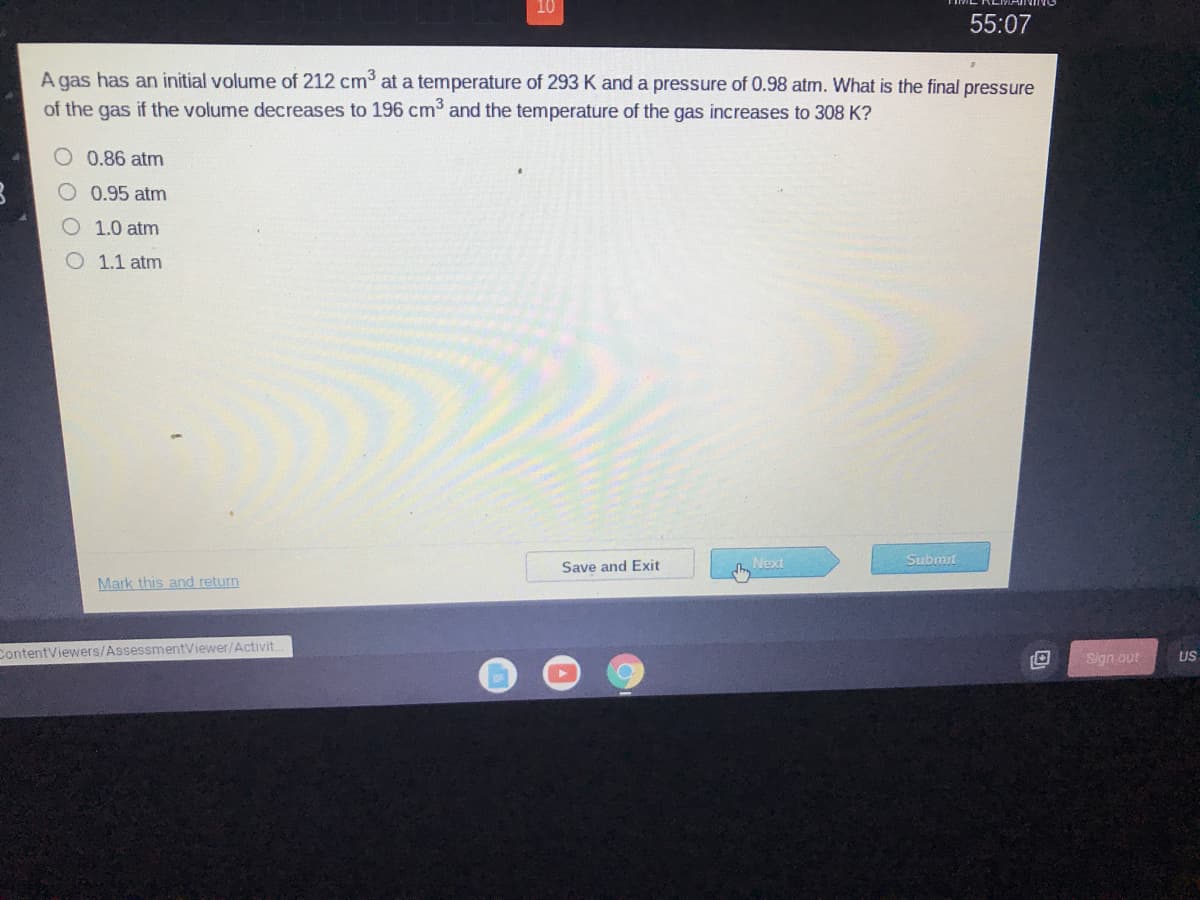 10
55:07
A gas has an initial volume of 212 cm at a temperature of 293 K and a pressure of 0.98 atm. What is the final pressure
of the gas if the volume decreases to 196 cm³ and the temperature of the gas increases to 308 K?
O 0.86 atm
0.95 atm
1.0 atm
O 1.1 atm
Next
Submit
Save and Exit
Mark this and return
ContentViewers/AssessmentViewer/Activit.
Sign out
US
