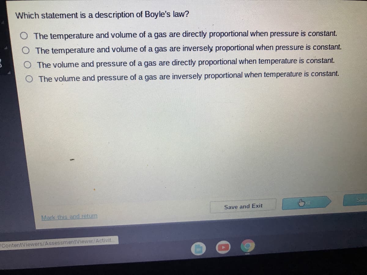 Which statement is a description of Boyle's law?
O The temperature and volume of a gas are directly proportional when pressure is constant.
The temperature and volume of a gas are inversely proportional when pressure is constant.
The volume and pressure of a gas are directly proportional when temperature is constant.
The volume and pressure of a gas are inversely proportional when temperature is constant.
Sub
Save and Exit
Mark this and return
ContentViewers/AssessmentViewer/Activit.
