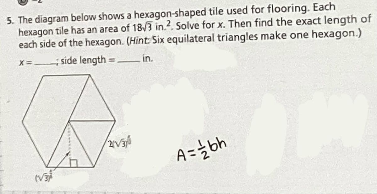 5. The diagram below shows a hexagon-shaped tile used for flooring. Each
hexagon tile has an area of 18/3 in.2. Solve for x. Then find the exact length of
each side of the hexagon. (Hint: Six equilateral triangles make one hexagon.)
side length = in.
X= -
2V3
A=żbh
(V
