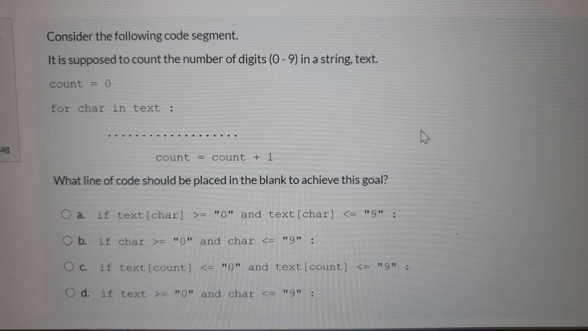 Consider the following code segment.
It is supposed to count the number of digits (0 - 9) in a string, text.
count =0
for char in text :
ag
count = count + 1
What line of code should be placed in the blank to achieve this goal?
a.
if text [char] >= "0" and text[char] <= "9" :
O b.
if char >= "0" and char <= "9" :
O c.
if text [count] <= "0" and text[count] <= "9" :
O d.
if text >= "0" and char <= "9" :
