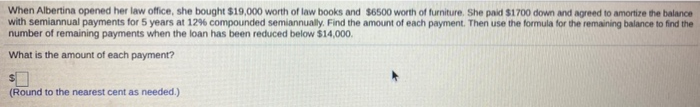 When Albertina opened her law office, she bought $19,000 worth of law books and $6500 worth of furniture. She paid $1700 down and agreed to amortize the balance
with semiannual payments for 5 years at 12% compounded semiannually. Find the amount of each payment. Then use the formula for the remaining balance to find the
number of remaining payments when the loan has been reduced below $14,000.
What is the amount of each payment?
(Round to the nearest cent as needed.)
