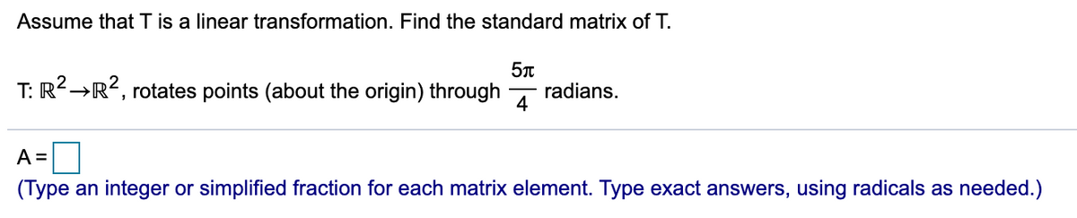 Assume that T is a linear transformation. Find the standard matrix of T.
T: R2→R?, rotates points (about the origin) through
radians.
4
A =
(Type an integer or simplified fraction for each matrix element. Type exact answers, using radicals as needed.)
