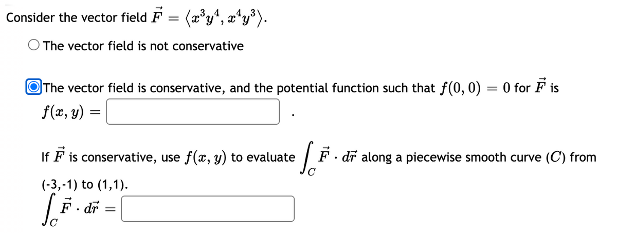 Consider the vector field F = (a°yª, x*y³).
O The vector field is not conservative
OThe vector field is conservative, and the potential function such that f(0, 0) = 0 for F is
f(x, y)
If F is conservative, use f(x, y) to evaluate
F · dr along a piecewise smooth curve (C) from
(-3,-1) to (1,1).
F. dr
