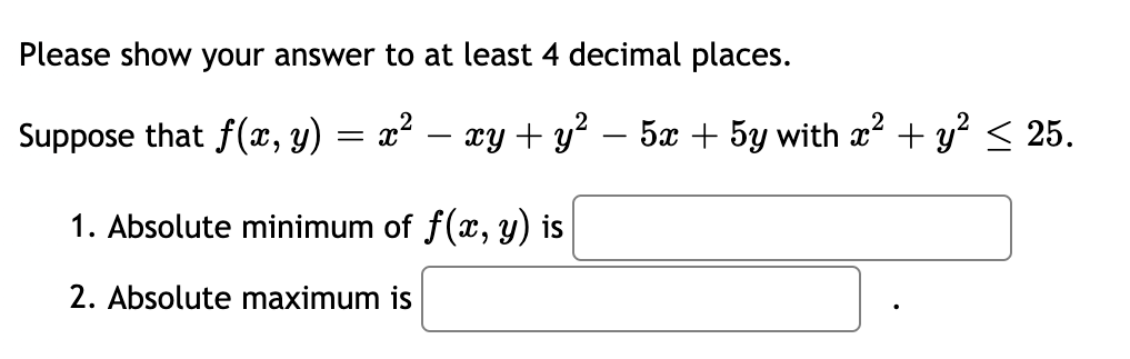 Please show your answer to at least 4 decimal places.
Suppose that f(x, y) = x² – xy + y? – 5x + 5y with x + y? < 25.
-
1. Absolute minimum of f(x, y) is
2. Absolute maximum is
