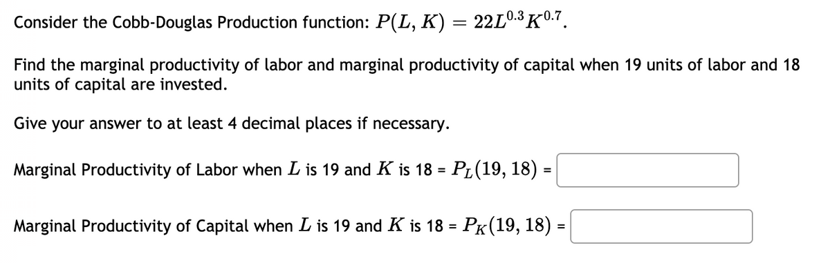 Consider the Cobb-Douglas Production function: P(L, K) = 22L0.3K0.7.
Find the marginal productivity of labor and marginal productivity of capital when 19 units of labor and 18
units of capital are invested.
Give your answer to at least 4 decimal places if necessary.
Marginal Productivity of Labor when L is 19 and K is 18 = PL(19, 18)
Marginal Productivity of Capital when L is 19 and K is 18 = PK(19, 18) =
