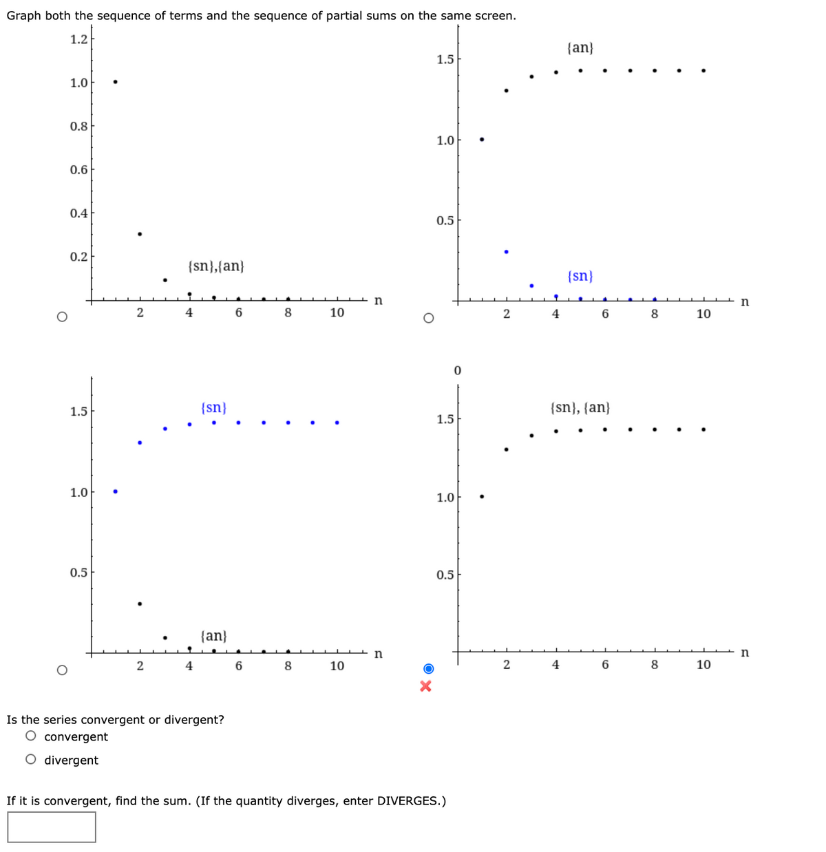 Graph both the sequence of terms and the sequence of partial sums on the same screen.
1.2
{an}
1.5
1.0
0.8
1.0
0.6
0.4
0.5
0.2
{sn},{an}
{sn}
4
6
8
10
4
6.
8
10
1.5
{sn}
{sn}, {an}
1.5
1.0
1.0
0.5
0.5
{an}
n
4
6
8
10
4
6
8
10
Is the series convergent or divergent?
O convergent
O divergent
If it is convergent, find the sum. (If the quantity diverges, enter DIVERGES.)
