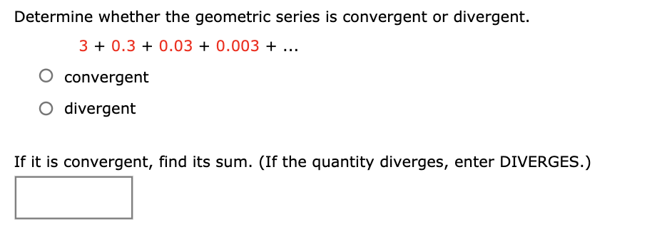 Determine whether the geometric series is convergent or divergent.
3 + 0.3 + 0.03 + 0.003 + ...
convergent
O divergent
If it is convergent, find its sum. (If the quantity diverges, enter DIVERGES.)
