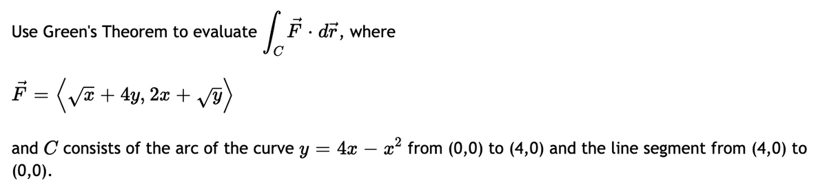 F. dr, where
Use Green's Theorem to evaluate
x + 4y,
2x + VY
and C consists of the arc of the curve y = 4x – x² from (0,0) to (4,0) and the line segment from (4,0) to
(0,0).
