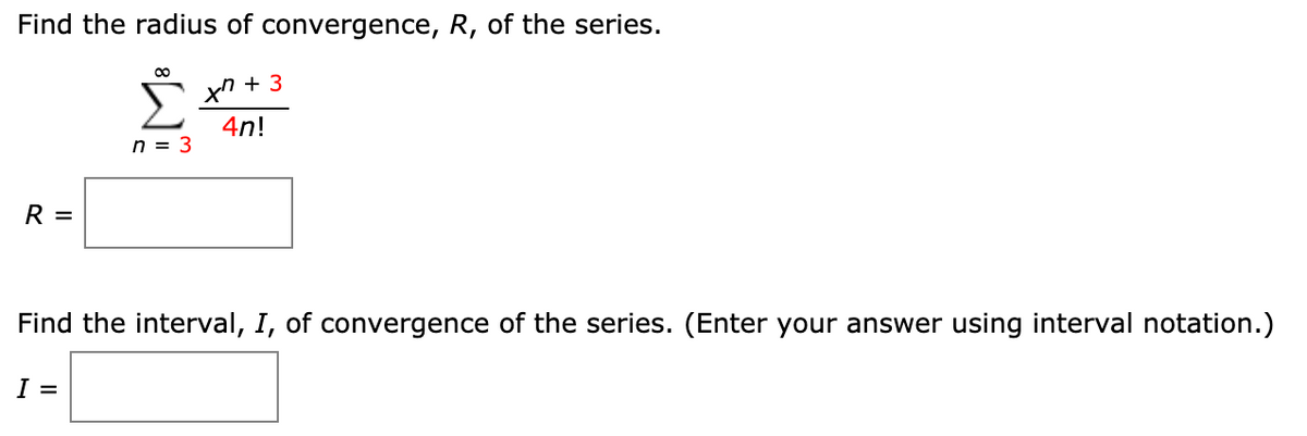 Find the radius of convergence, R, of the series.
00
Σ
xn + 3
4n!
n = 3
R =
Find the interval, I, of convergence of the series. (Enter your answer using interval notation.)
I =
