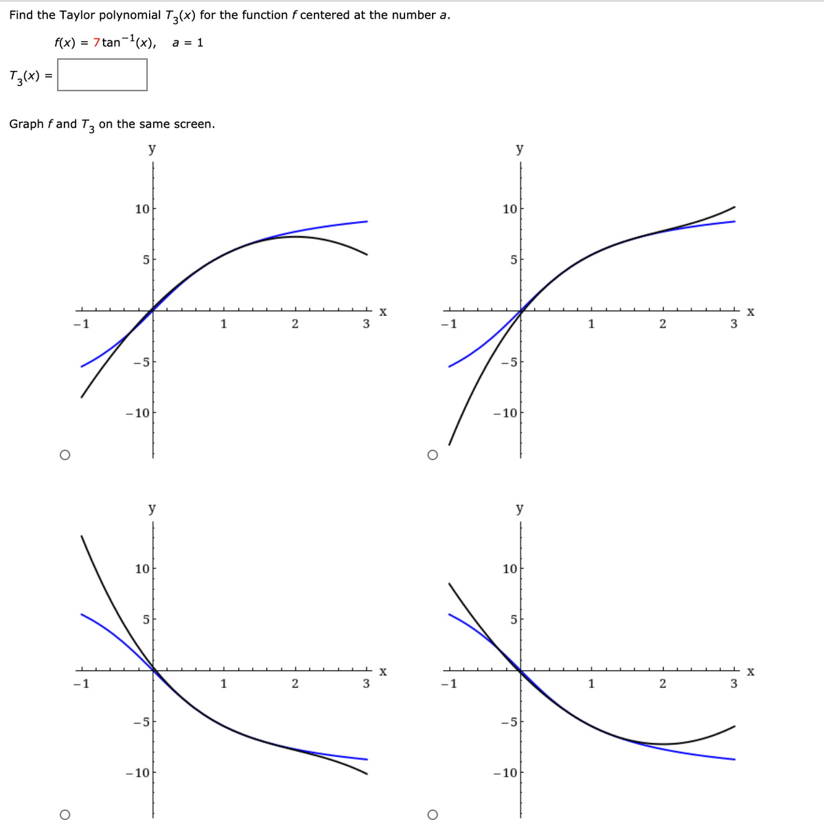 Find the Taylor polynomial T,(x) for the function f centered at the number a.
f(x) = 7 tan-(x), a = 1
T3(x) =
Graph f and Tz on the same screen.
y
y
10
10
5
-1
1
2
-1
1
2
-5
-5
-10
-10
y
y
10
10
5
X
1
3
-1
1
3
-5
-5
- 10
- 10
