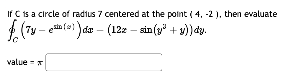 If C is a circle of radius 7 centered at the point ( 4, -2 ), then evaluate
$ (7y – enin (2) )
dx + (12x – sin(y + y)) dy.
value = T
