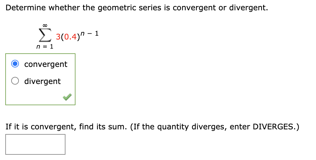 Determine whether the geometric series is convergent or divergent.
2 3(0.4)" - 1
n = 1
convergent
divergent
If it is convergent, find its sum. (If the quantity diverges, enter DIVERGES.)
