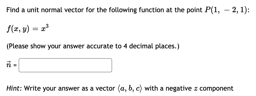 Find a unit normal vector for the following function at the point P(1, – 2, 1):
f(x, y) = x³
6.
(Please show your answer accurate to 4 decimal places.)
n =
Hint: Write your answer as a vector (a, b, c) with a negative z component
