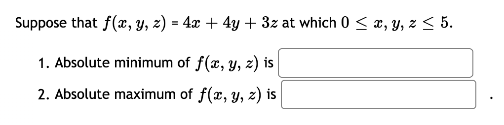 Suppose that f(x, y, z) = 4x + 4y + 3z at which 0 < x, y, z < 5.
1. Absolute minimum of f(x, y, z) is
2. Absolute maximum of f(x, y, z) is
