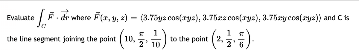 F. dr where F (x, Y, z) = (3.75yz cos(ryz), 3.75xz cos(æyz), 3.75xy cos(xyz)) and C is
Evaluate
COS
)
1
1
to the point ( 2,
2' 6
the line segment joining the point ( 10,
2' 10
