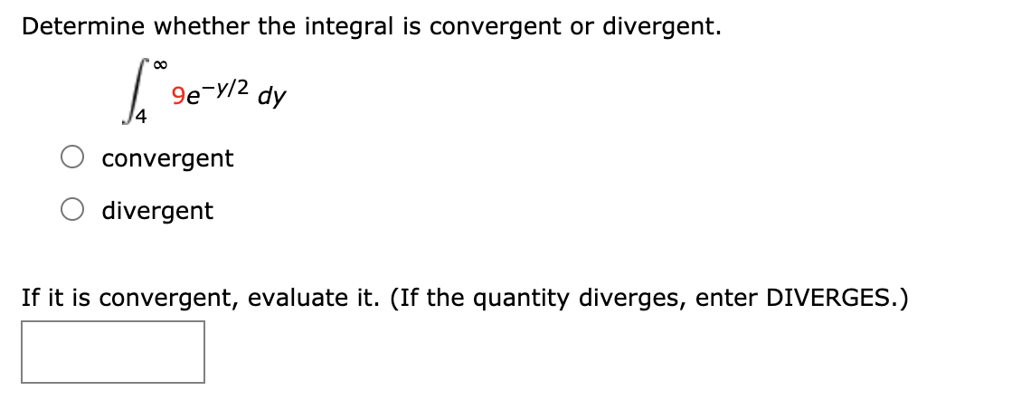 Determine whether the integral is convergent or divergent.
9e-y/2 dy
convergent
divergent
If it is convergent, evaluate it. (If the quantity diverges, enter DIVERGES.)
