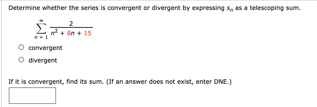 Determine whether the series is convergent or divergent by expressing s, as a telescoping sum.
2
n2 + 8n + 15
n = 1
convergent
O divergent
If it is convergent, find its sum. (If an answer does not exist, enter DNE.)
