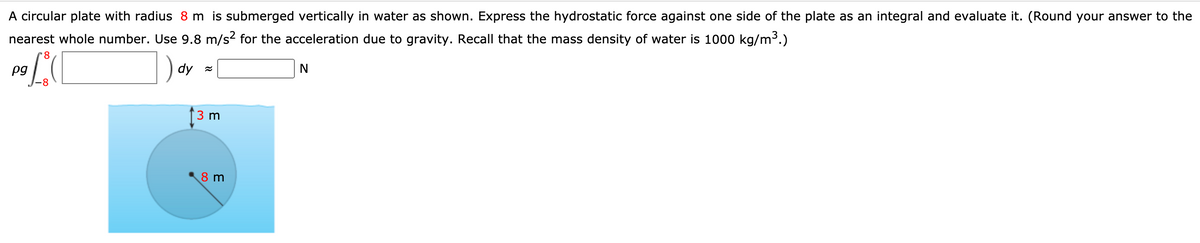 A circular plate with radius 8 m is submerged vertically in water as shown. Express the hydrostatic force against one side of the plate as an integral and evaluate it. (Round your answer to the
nearest whole number. Use 9.8 m/s? for the acceleration due to gravity. Recall that the mass density of water is 1000 kg/m3.)
) dy =
pg
3 m
8 m
