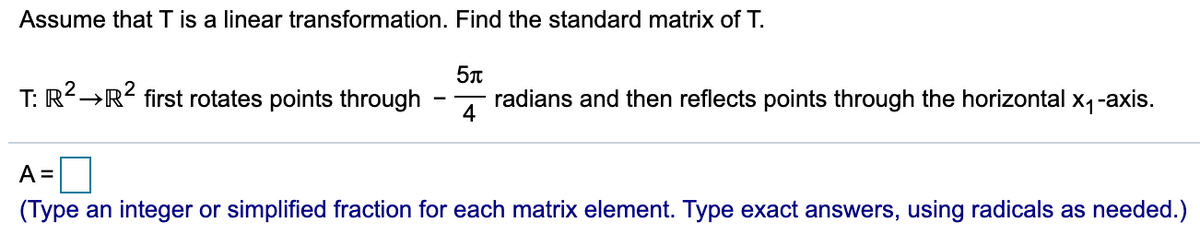 Assume that T is a linear transformation. Find the standard matrix of T.
T:
R²→R< first rotates points through
4
radians and then reflects points through the horizontal x4-axis.
A =
(Type an integer or simplified fraction for each matrix element. Type exact answers, using radicals as needed.)
