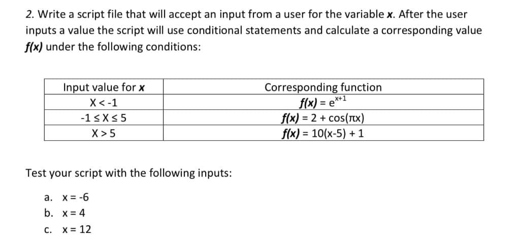 2. Write a script file that will accept an input from a user for the variable x. After the user
inputs a value the script will use conditional statements and calculate a corresponding value
f(x) under the following conditions:
Corresponding function
X+1
f(x) = e*
Input value for x
X<-1
f(x) = 2 + cos(Tx)
f(x) = 10(x-5) + 1
-1 <X< 5
X> 5
Test your script with the following inputs:
a. x= -6
b. x = 4
C. X= 12

