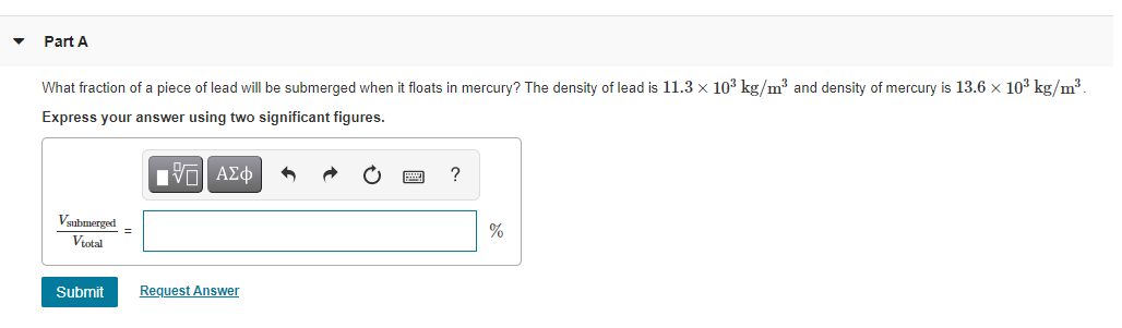 Part A
What fraction of a piece of lead will be submerged when it floats in mercury? The density of lead is 11.3 x 103 kg/m3 and density of mercury is 13.6 x 103 kg/m³.
Express your answer using two significant figures.
Vaubmerged
%
Vtotal
Submit
Request Answer
