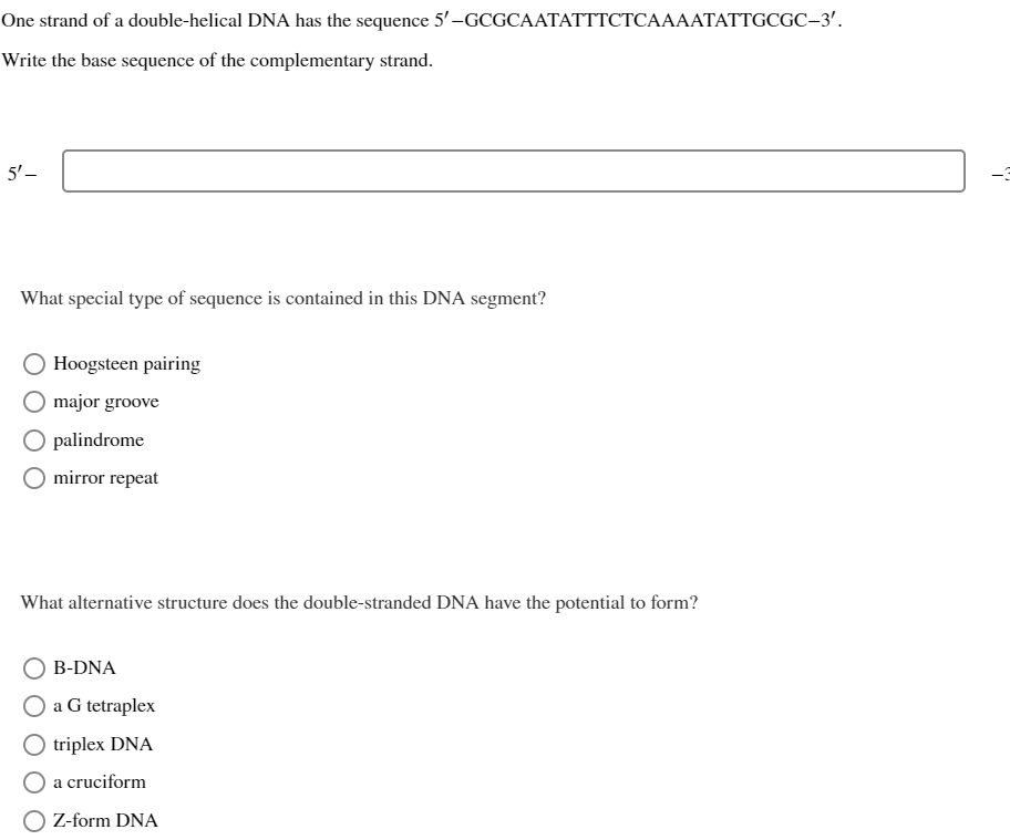 One strand of a double-helical DNA has the sequence 5'-GCGCAATATTTCTCAAAATATTGCGC-3'.
Write the base sequence of the complementary strand.
5'-
What special type of sequence is contained in this DNA segment?
Hoogsteen pairing
major groove
O palindrome
mirror repeat
What alternative structure does the double-stranded DNA have the potential to form?
B-DNA
O a G tetraplex
triplex DNA
a cruciform
Z-form DNA