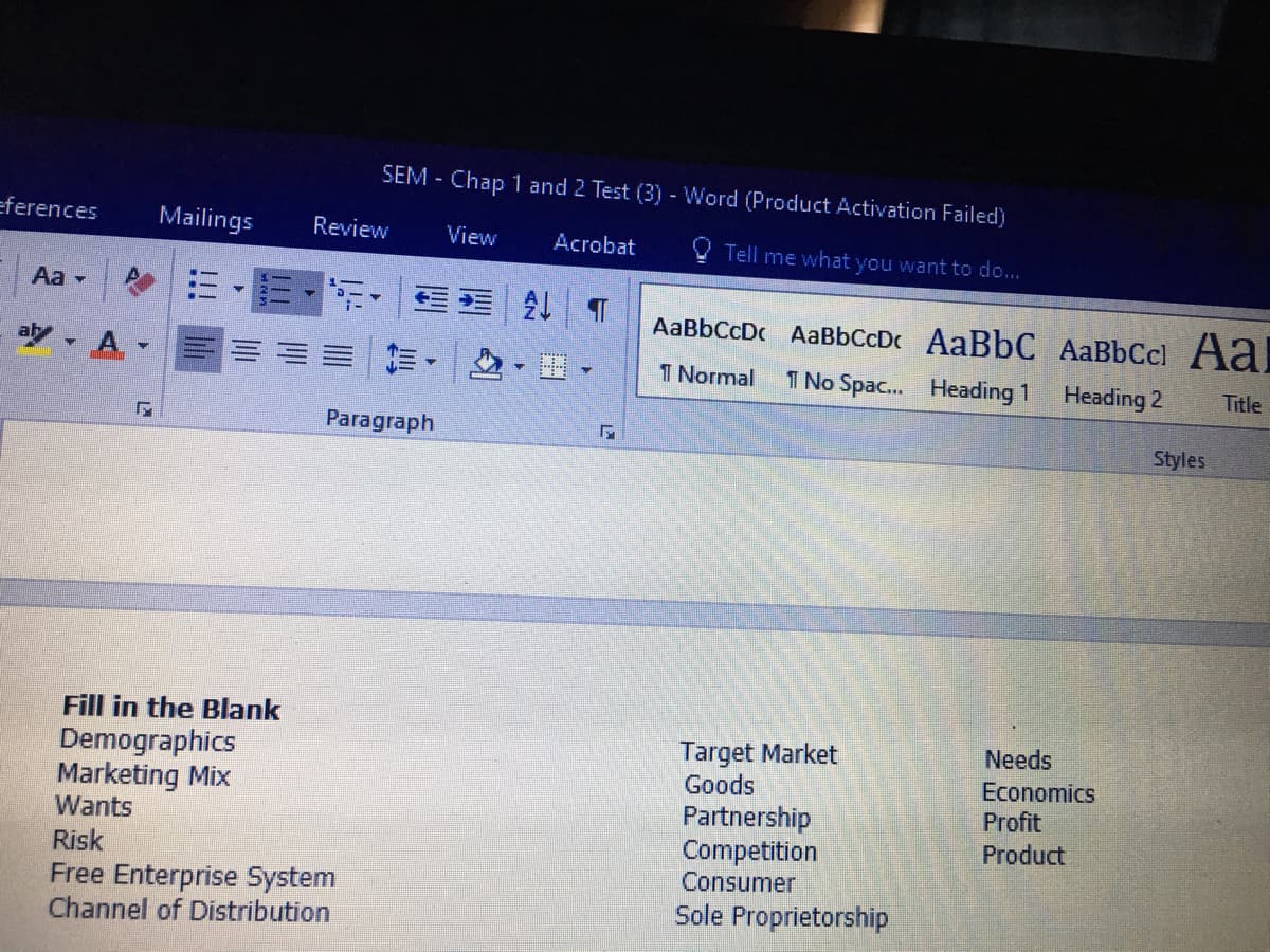 SEM - Chap 1 and 2 Test (3) - Word (Product Activation Failed)
eferences
Mailings
Review
View
Acrobat
V Tell me what you want to do...
Aa -
,三
AaBbCcDc AaBbCcDc AaBbC AaBbCcl Aal
aly A
前,
I Normal
1 No Spac. Heading 1 Heading 2
Title
Paragraph
Styles
Fill in the Blank
Target Market
Goods
Partnership
Competition
Consumer
Needs
Demographics
Marketing Mix
Wants
Economics
Profit
Product
Risk
Free Enterprise System
Channel of Distribution
Sole Proprietorship

