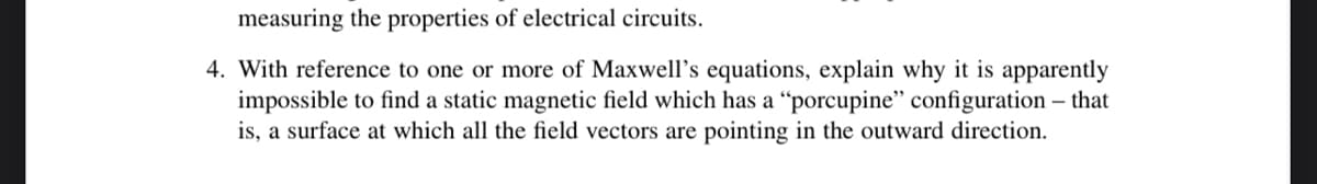 measuring the properties of electrical circuits.
4. With reference to one or more of Maxwell's equations, explain why it is apparently
impossible to find a static magnetic field which has a "porcupine" configuration - that
is, a surface at which all the field vectors are pointing in the outward direction.