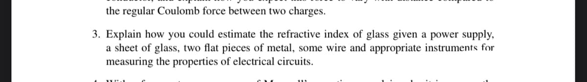 the regular Coulomb force between two charges.
3. Explain how you could estimate the refractive index of glass given a power supply,
a sheet of glass, two flat pieces of metal, some wire and appropriate instruments for
measuring the properties of electrical circuits.