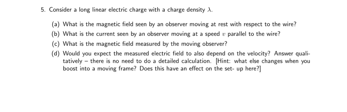 5. Consider a long linear electric charge with a charge density A.
(a) What is the magnetic field seen by an observer moving at rest with respect to the wire?
(b) What is the current seen an observer moving at a speed v parallel to the wire?
(c) What is the magnetic field measured by the moving observer?
(d) Would you expect the measured electric field to also depend on the velocity? Answer quali-
tatively - there is no need to do a detailed calculation. [Hint: what else changes when you
boost into a moving frame? Does this have an effect on the set- up here?]