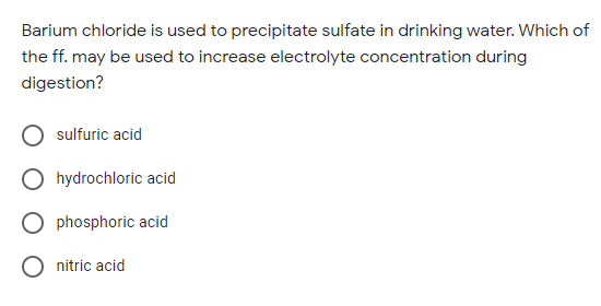 Barium chloride is used to precipitate sulfate in drinking water. Which of
the ff. may be used to increase electrolyte concentration during
digestion?
sulfuric acid
hydrochloric acid
phosphoric acid
O nitric acid
