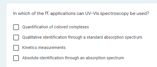 In which of the ff. applications can UV-Vis spectroscopy be used?
Quantification of colored complexes
Qualitative identification through a standard absorption spectrum
Kinetics measurements
Absolute identification through an absorption spectrum
