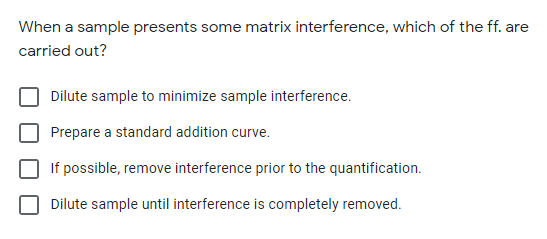 When a sample presents some matrix interference, which of the ff. are
carried out?
Dilute sample to minimize sample interference.
Prepare a standard addition curve.
If possible, remove interference prior to the quantification.
Dilute sample until interference is completely removed.
