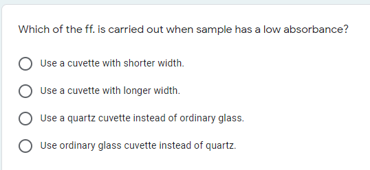 Which of the ff. is carried out when sample has a low absorbance?
Use a cuvette with shorter width.
Use a cuvette with longer width.
Use a quartz cuvette instead of ordinary glass.
O Use ordinary glass cuvette instead of quartz.
