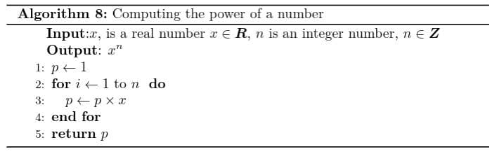 Algorithm 8: Computing the power of a number
Input:x, is a real number r E R, n is an integer number, n e Z
Output: a"
1: р+-1
2: for i +1 to n do
p px x
4: end for
3:
5: return p
