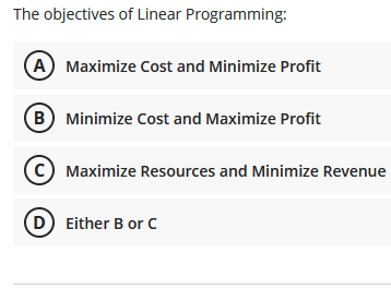 The objectives of Linear Programming:
A Maximize Cost and Minimize Profit
B Minimize Cost and Maximize Profit
Maximize Resources and Minimize Revenue
(D Either B or c

