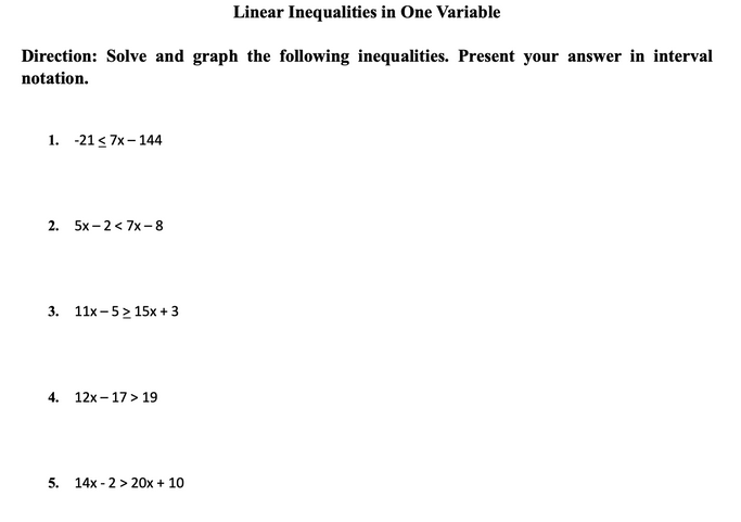 Linear Inequalities in One Variable
Direction: Solve and graph the following inequalities. Present your answer in interval
notation.
1. -21 < 7x- 144
2. 5x-2< 7x-8
3. 11x-5> 15x + 3
4. 12x – 17> 19
5. 14x - 2 > 20x + 10
