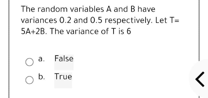 The random variables A and B have
variances 0.2 and 0.5 respectively. Let T=
5A+2B. The variance of T is 6
a.
False
O
O b. True
<
