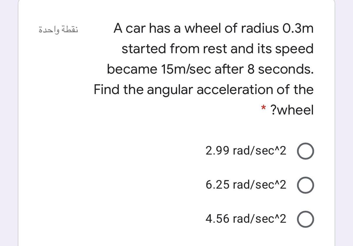 نقطة واحدة
A car has a wheel of radius 0.3m
started from rest and its speed
became 15m/sec after 8 seconds.
Find the angular acceleration of the
* ?wheel
2.99 rad/sec^2 O
6.25 rad/sec^2
4.56 rad/sec^2 O
