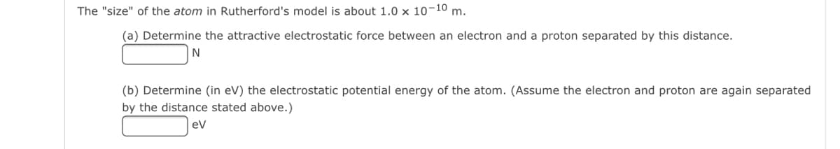 The "size" of the atom in Rutherford's model is about 1.0 x 10-10 m.
(a) Determine the attractive electrostatic force between an electron and a proton separated by this distance.
N
(b) Determine (in eV) the electrostatic potential energy of the atom. (Assume the electron and proton are again separated
by the distance stated above.)
ev
