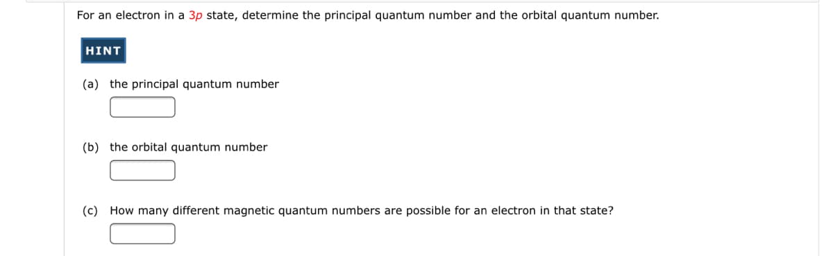 For an electron in a 3p state, determine the principal quantum number and the orbital quantum number.
HINT
(a) the principal quantum number
(b) the orbital quantum number
(c) How many different magnetic quantum numbers are possible for an electron in that state?
