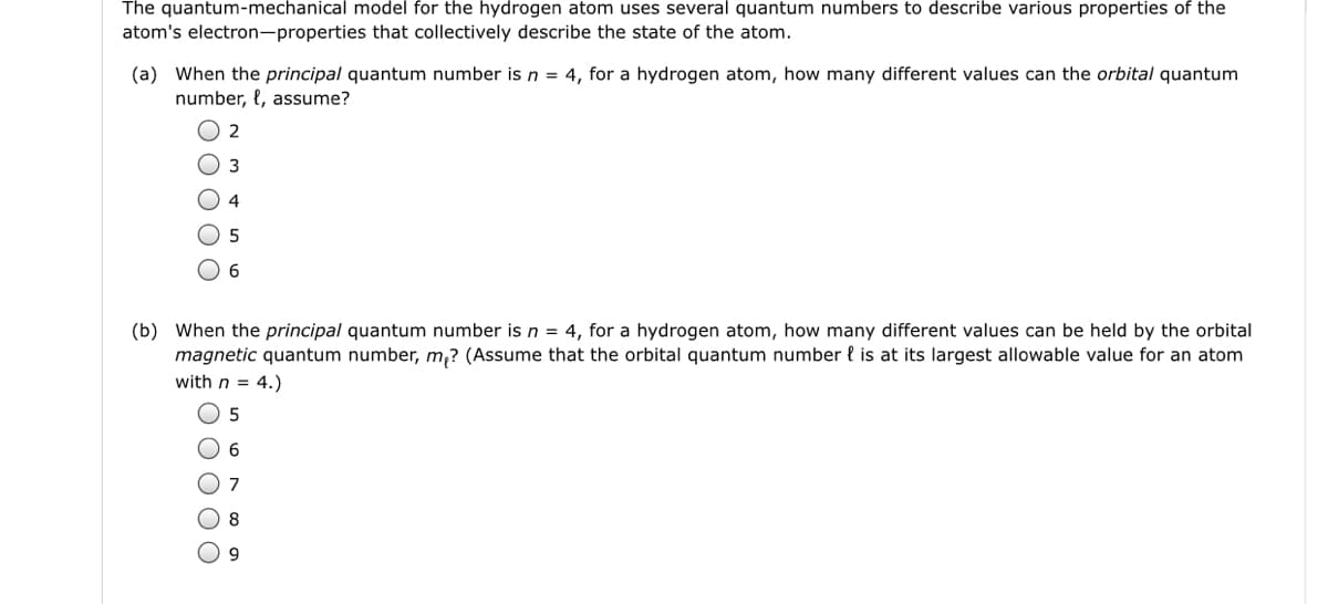 The quantum-mechanical model for the hydrogen atom uses several quantum numbers to describe various properties of the
atom's electron-properties that collectively describe the state of the atom.
(a) When the principal quantum number is n = 4, for a hydrogen atom, how many different values can the orbital quantum
number, {, assume?
2
3
4
5
(b) When the principal quantum number is n = 4, for a hydrogen atom, how many different values can be held by the orbital
magnetic quantum number, m,? (Assume that the orbital quantum number l is at its largest allowable value for an atom
with n = 4.)
6
8
9
