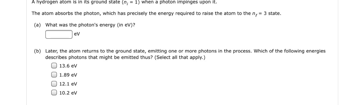 A hydrogen atom is in its ground state (n; = 1) when a photon impinges upon it.
The atom absorbs the photon, which has precisely the energy required to raise the atom to the n, = 3 state.
(a) What was the photon's energy (in eV)?
ev
(b) Later, the atom returns to the ground state, emitting one or more photons in the process. Which of the following energies
describes photons that might be emitted thus? (Select all that apply.)
O 13.6 eV
1.89 eV
12.1 ev
O 10.2 eV
