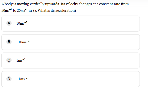 A body is moving vertically upwards. Its velocity changes at a constant rate from
50ms¹ to 20ms¹ in 3s. What is its acceleration?
A
B
с
D
10ms-2
-10ms-²
1ms-2
-1ms-2